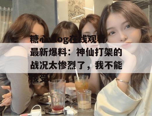 糖心vlog在线观看最新爆料：神仙打架的战况太惨烈了，我不能接受！